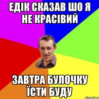 ЕДІК СКАЗАВ ШО Я НЕ КРАСІВИЙ ЗАВТРА БУЛОЧКУ ЇСТИ БУДУ