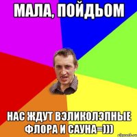 Мала, пойдьом нас ждут вэликолэпные флора и сауна=)))