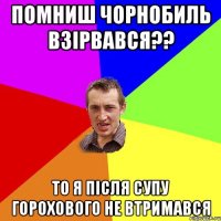 Помниш Чорнобиль взірвався?? то я після супу горохового не втримався