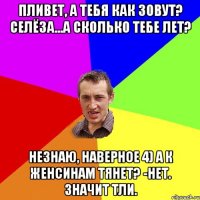 Пливет, а тебя как зовут? Селёза...а сколько тебе лет? Незнаю, наверное 4) А к женсинам тянет? -Нет. Значит тли.