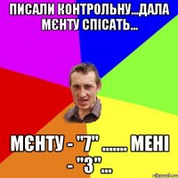 писали контрольну...дала мєнту спісать... мєнту - "7" ....... мені - "3"...