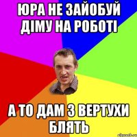 ЮРА НЕ ЗАЙОБУЙ ДІМУ НА РОБОТІ А ТО ДАМ З ВЕРТУХИ БЛЯТЬ