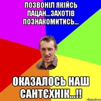 позвоніл якійсь пацан...захотів познакомитись... оказалось наш сантєхнік...!!