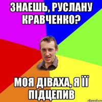 знаешь, Руслану Кравченко? моя діваха, я її підцепив