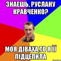 знаешь, Руслану Кравченко? моя діваха,то я її підцепила