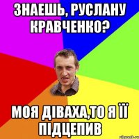 знаешь, Руслану Кравченко? моя діваха,то я її підцепив