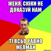 Женя, скіки не доказуй нам ті всьо равно МЕЛМАН