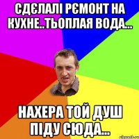 сдєлалі рємонт на кухне..тьоплая вода... нахера той душ піду сюда...