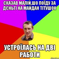 сказав малій,шо поїду за дєньгі на майдан тітушок устроїлась на дві работи