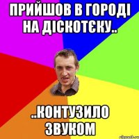 прийшов в городі на діскотєку.. ..контузило звуком