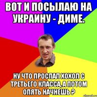 Вот и посылаю на Украину - Диме. Ну что проспал хохол c третьего класса, а потом опять начнешь ?