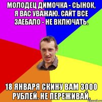 Молодец Димочка - сынок, я вас уважаю. Cайт ВСЕ ЗАЕБАЛО - не включать. 18 января скину вам 3000 рублей. Не переживай.