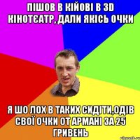 ПІШОВ В КІЙОВІ В 3D КІНОТЄАТР, ДАЛИ ЯКІСЬ ОЧКИ Я ШО ЛОХ В ТАКИХ СИДІТИ,ОДІВ СВОЇ ОЧКИ ОТ АРМАНІ ЗА 25 ГРИВЕНЬ