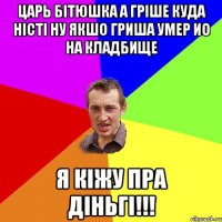 царь бітюшка а гріше куда ністі ну якшо гриша умер ио на кладбище я кіжу пра діньгі!!!