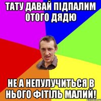 тату давай підпалим отого дядю не а непулучиться в нього фітіль малий!