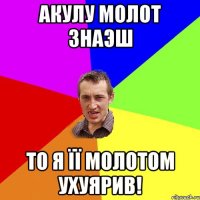 Акулу молот знаэш то я її молотом ухуярив!