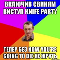 ВКЛЮЧИВ СВИНЯМ ВИСТУП KNIFE PARTY ТЕПЕР БЕЗ NOW YOU'RE GOING TO DIE НЕ ЖРУТЬ