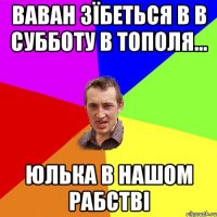 Ваван зїбеться в в субботу в Тополя... Юлька в нашом рабстві