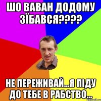 Шо Ваван додому зїбався???? не переживай...Я піду до тебе в рабство...