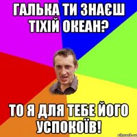 Галька ти знаєш тіхій океан? То я для тебе його успокоїв!