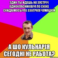 Эдик ты идешь на зустріч однокласників?а по скіке скидаімось?по 330грн)у чумацкій а шо кульнарія сегодні не работа?