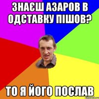 знаєш Азаров в одставку пішов? то я його послав