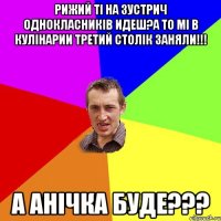 рижий ті на зустрич однокласників идеш?а то мі в кулінарии третий столік заняли!!! А АНІЧКА БУДЕ???