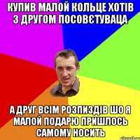 купив малой кольце хотів з другом посовєтуваца а друг всім розпиздів шо я малой подарю пришлось самому носить