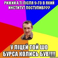 Рижий а ті після 9-го в який институт поступив??? у Ліцей той шо бурса колись був!!!!