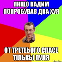 Якщо вадим попробував два хуя от третеього спасе тiлькы пуля