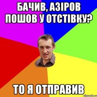 бачив, Азіров пошов у отстівку? то я отправив