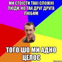 ми єгоісти такі сложні люди, но так друг друга любим того шо ми адно целоє