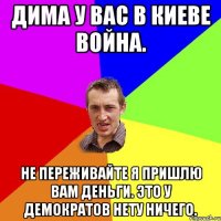 Дима у вас в Киеве война. Не переживайте я пришлю вам деньги. Это у демократов нету ничего.