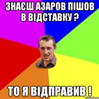 Знаєш Азаров пішов в відставку ? То я відправив !