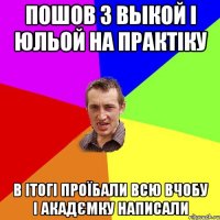 Пошов з Выкой і Юльой на практіку в ітогі проїбали всю вчобу і акадємку написали