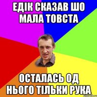 Едік сказав шо мала товста остaлaсь од нього тільки рукa