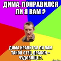 Дима, понравился ли я вам ? Дима нравится ли вам такой отец ДРАКОН = ЧУДОВИЩЕ ?.