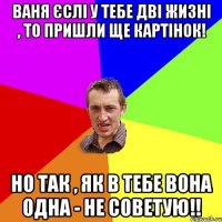 Ваня єслі у тебе дві жизні , то пришли ще картінок! но так , як в тебе вона одна - НЕ СОВЕТУЮ!!