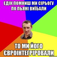 едік помниш ми сірьогу по пьяні виїбали то ми його євроінтегріровали