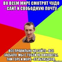 Во всем мире смотрят чудо - сайт и свободную почту. Все правильно на сайте - ВСЕ ЗАЕБАЛО. Мы с тобой не виноваты. Там горе и море - от ублюдков.