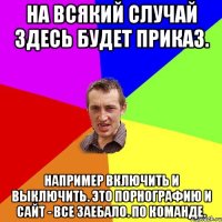 На всякий случай здесь будет приказ. Например включить и выключить. Это порнографию и сайт - Все заебало. По команде.