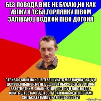 без повода вже не бухаю,но как увiжу я тЄбя,горлянку пIвом залiваю,i водкой пiво догоня стрибаю сiнiй на коня,тебе шукать моя царiца скачу я дЄрзок,опьянон,но не водярой обрЄчон,а чувством безотвЄтним..знаю нЄ iщут iстiну в вiнЄ,но гдЄ iскать штоб насладiться той жизнью,что ночамi снiться.ех пайду ка я Єщьо вьЄбу!