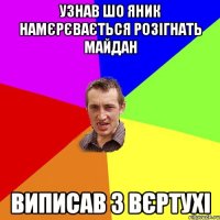 УЗНАВ ШО ЯНИК НАМЄРЄВАЄТЬСЯ РОЗІГНАТЬ МАЙДАН ВИПИСАВ З ВЄРТУХІ