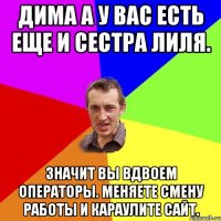 Дима а у вас есть еще и сестра Лиля. Значит вы вдвоем операторы. Меняете смену работы и караулите сайт.