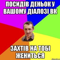 Посидів деньок у вашому діалозі вк захтів на тобі жениться