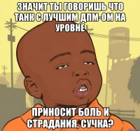 Значит ты говоришь что танк с лучшим дпм-ом на уровне Приносит боль и страдания, сучка?