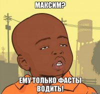 Максим? Ему только фасты водить!