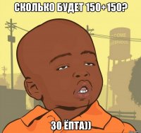 Сколько будет 150+150? 30 ёпта))