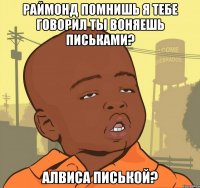 Раймонд помнишь я тебе говорил ты воняешь письками? Алвиса писькой?