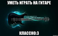 уметь играть на гитаре классно:3